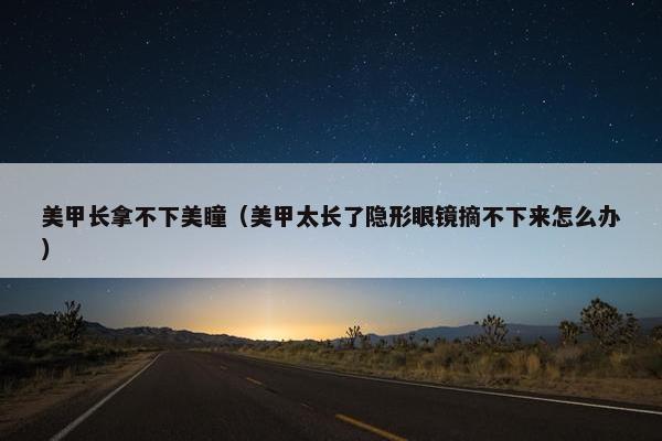 美甲长拿不下美瞳（美甲太长了隐形眼镜摘不下来怎么办）