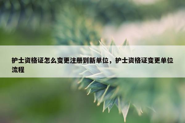 护士资格证怎么变更注册到新单位，护士资格证变更单位流程