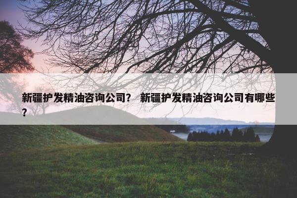 新疆护发精油咨询公司？ 新疆护发精油咨询公司有哪些？