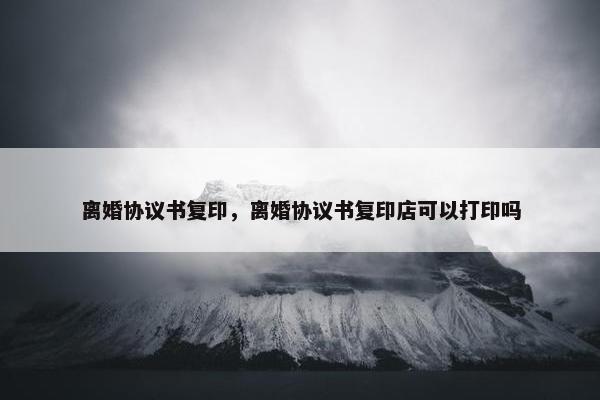 离婚协议书复印，离婚协议书复印店可以打印吗