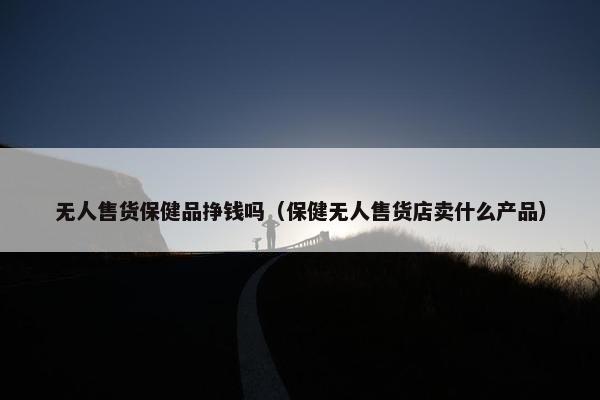 无人售货保健品挣钱吗（保健无人售货店卖什么产品）