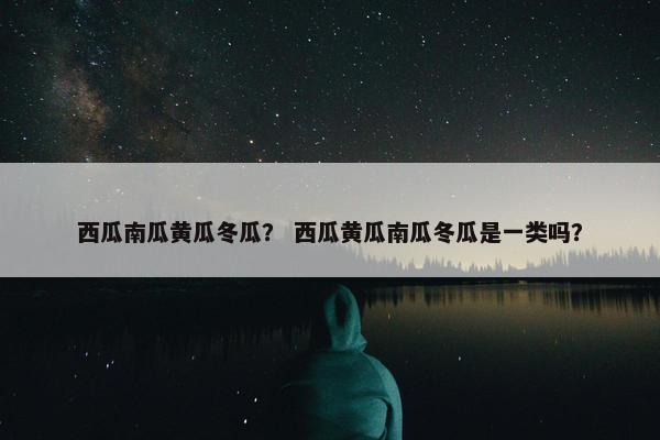 西瓜南瓜黄瓜冬瓜？ 西瓜黄瓜南瓜冬瓜是一类吗？