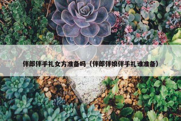 伴郎伴手礼女方准备吗（伴郎伴娘伴手礼谁准备）