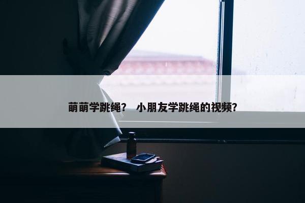萌萌学跳绳？ 小朋友学跳绳的视频？