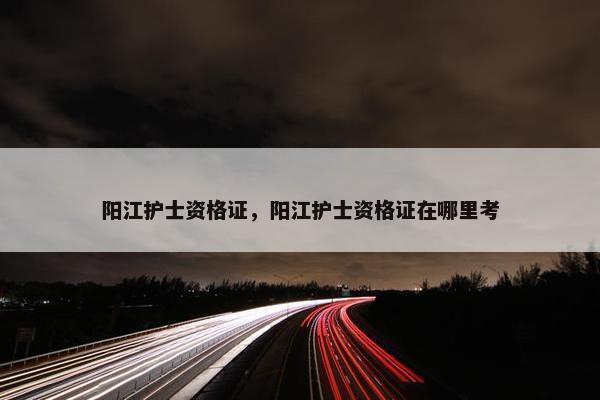 阳江护士资格证，阳江护士资格证在哪里考