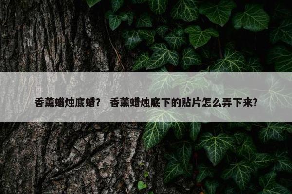 香薰蜡烛底蜡？ 香薰蜡烛底下的贴片怎么弄下来？