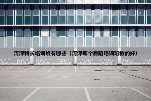 河津特长培训班有哪些（河津哪个舞蹈培训班教的好）