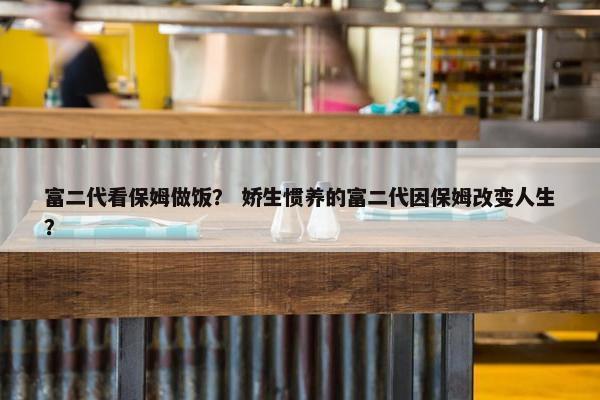 富二代看保姆做饭？ 娇生惯养的富二代因保姆改变人生？
