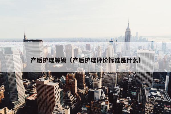 产后护理等级（产后护理评价标准是什么）
