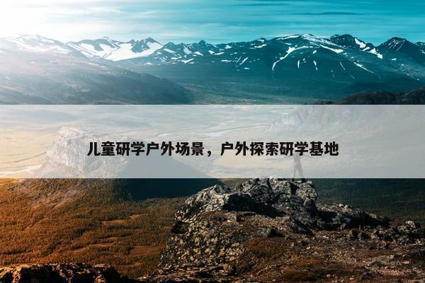 儿童研学户外场景，户外探索研学基地