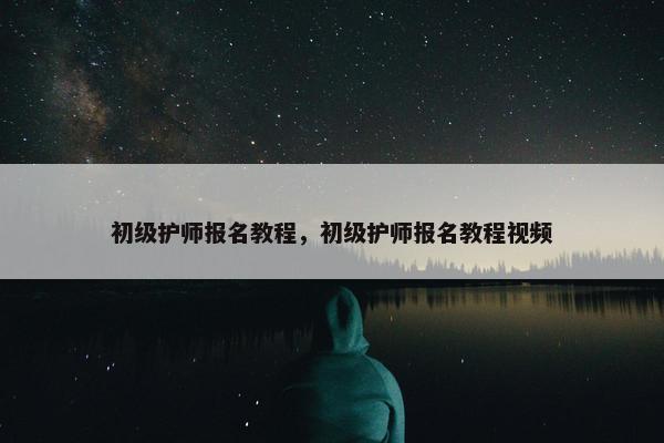 初级护师报名教程，初级护师报名教程视频