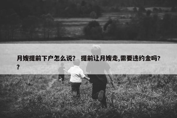 月嫂提前下户怎么说？ 提前让月嫂走,需要违约金吗?？