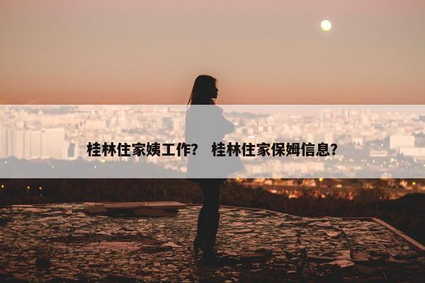 桂林住家姨工作？ 桂林住家保姆信息？