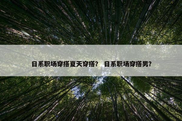 日系职场穿搭夏天穿搭？ 日系职场穿搭男？