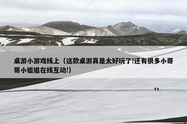 桌游小游戏线上（这款桌游真是太好玩了!还有很多小哥哥小姐姐在线互动!）