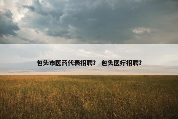 包头市医药代表招聘？ 包头医疗招聘？
