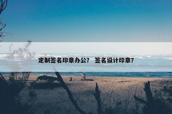 定制签名印章办公？ 签名设计印章？