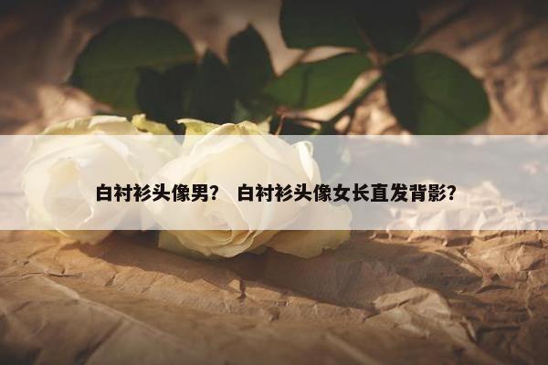 白衬衫头像男？ 白衬衫头像女长直发背影？
