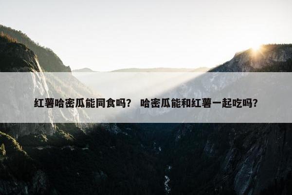 红薯哈密瓜能同食吗？ 哈密瓜能和红薯一起吃吗？