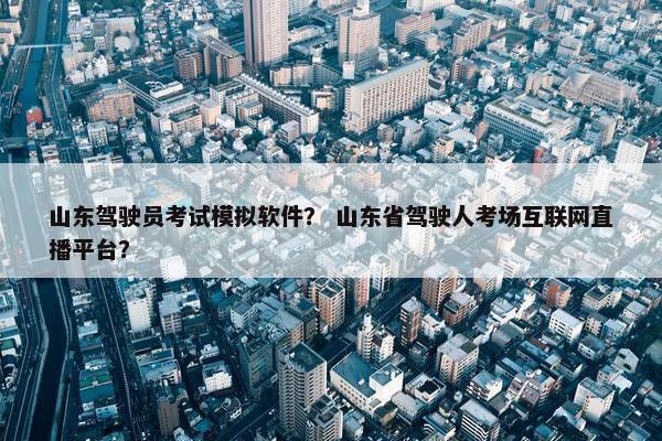 山东驾驶员考试模拟软件？ 山东省驾驶人考场互联网直播平台？