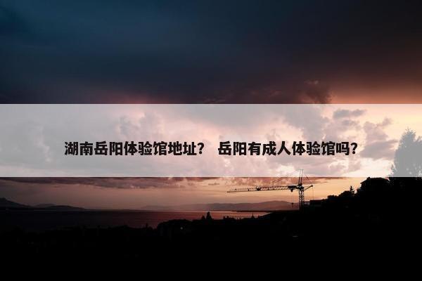 湖南岳阳体验馆地址？ 岳阳有成人体验馆吗？