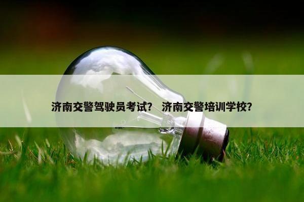 济南交警驾驶员考试？ 济南交警培训学校？