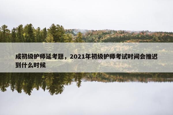 成初级护师延考题，2021年初级护师考试时间会推迟到什么时候