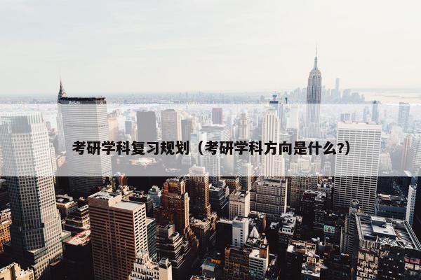 考研学科复习规划（考研学科方向是什么?）
