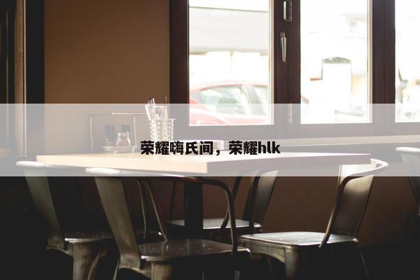 荣耀嗨氏间，荣耀hlk