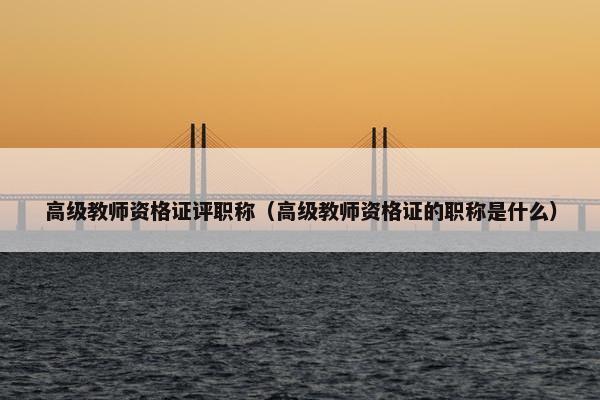 高级教师资格证评职称（高级教师资格证的职称是什么）