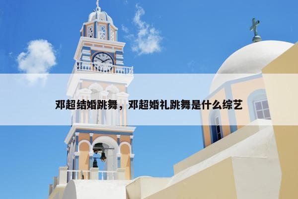 邓超结婚跳舞，邓超婚礼跳舞是什么综艺