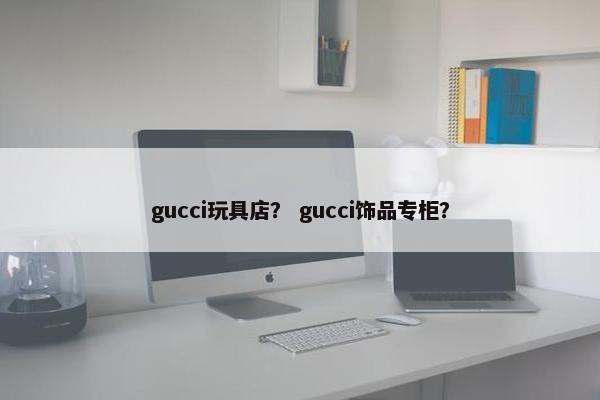gucci玩具店？ gucci饰品专柜？