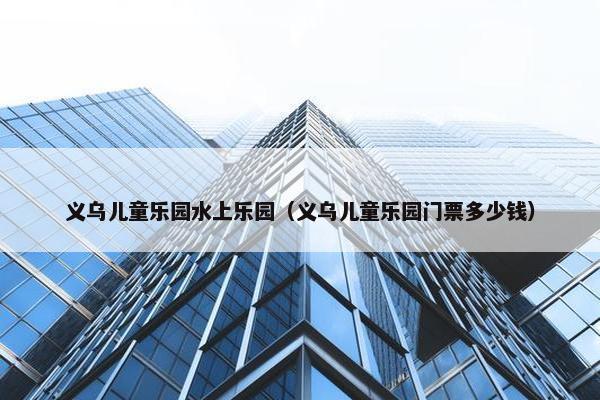 义乌儿童乐园水上乐园（义乌儿童乐园门票多少钱）