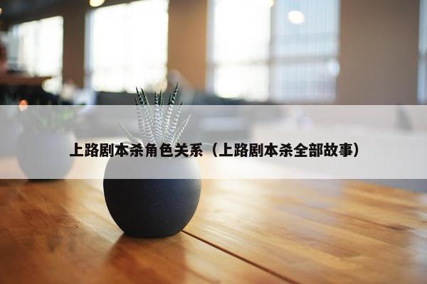 上路剧本杀角色关系（上路剧本杀全部故事）