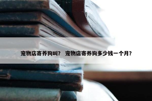 宠物店寄养狗叫？ 宠物店寄养狗多少钱一个月？