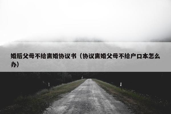 婚后父母不给离婚协议书（协议离婚父母不给户口本怎么办）
