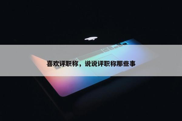 喜欢评职称，说说评职称那些事