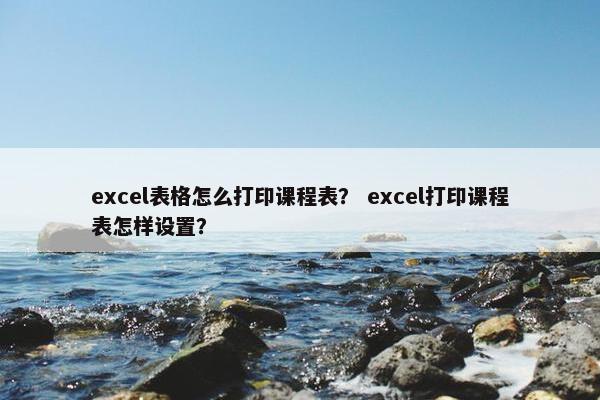 excel表格怎么打印课程表？ excel打印课程表怎样设置？
