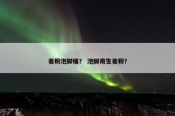 姜粉泡脚桶？ 泡脚用生姜粉？