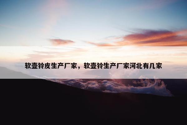 软壶铃皮生产厂家，软壶铃生产厂家河北有几家