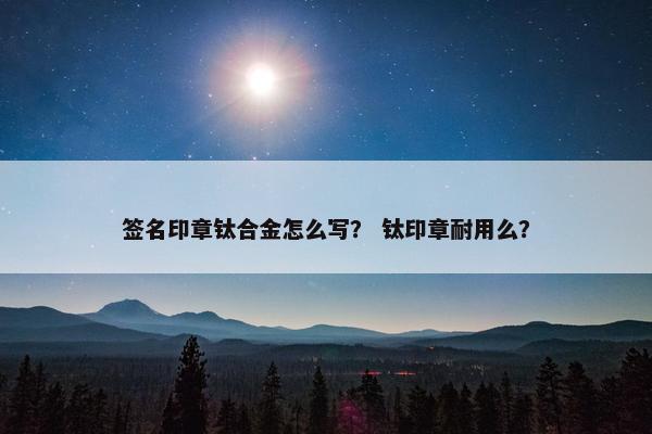 签名印章钛合金怎么写？ 钛印章耐用么？