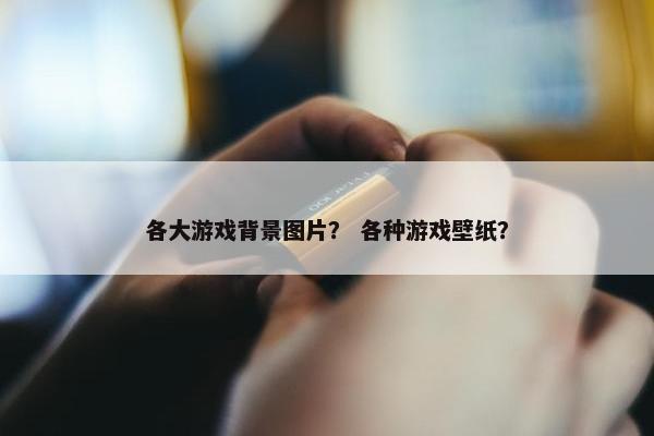 各大游戏背景图片？ 各种游戏壁纸？