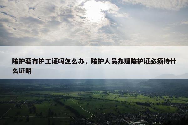 陪护要有护工证吗怎么办，陪护人员办理陪护证必须持什么证明