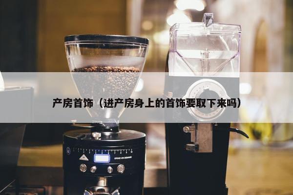 产房首饰（进产房身上的首饰要取下来吗）