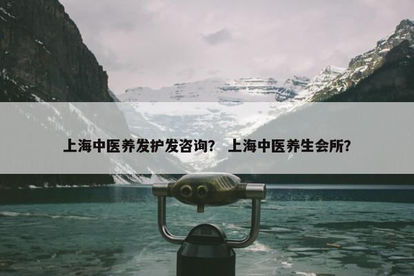 上海中医养发护发咨询？ 上海中医养生会所？