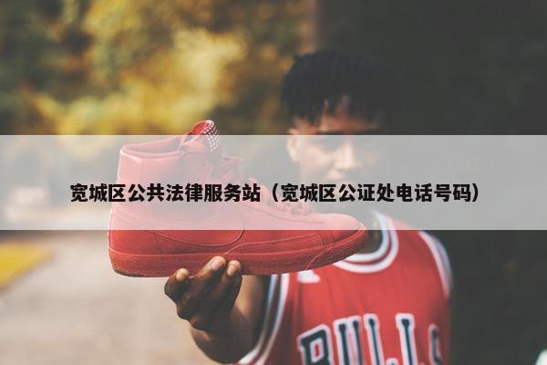 宽城区公共法律服务站（宽城区公证处电话号码）