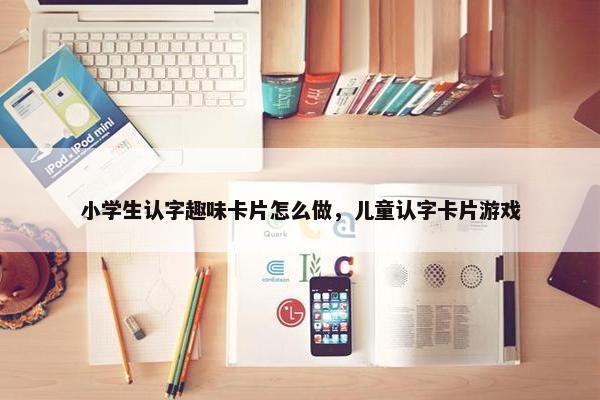 小学生认字趣味卡片怎么做，儿童认字卡片游戏
