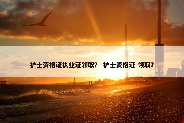 护士资格证执业证领取？ 护士资格证 领取？