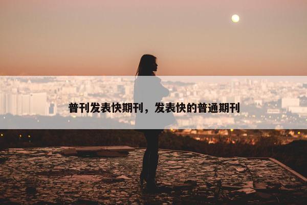 普刊发表快期刊，发表快的普通期刊