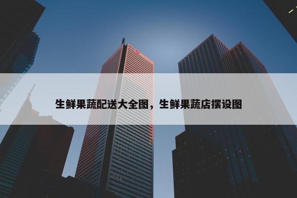 生鲜果蔬配送大全图，生鲜果蔬店摆设图